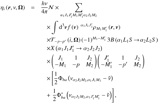 \begin{eqnarray} \eta _{i}\left( \vec{r},\nu ,\vec{\Omega}\right) &=&\dfrac{h\nu }{ 4\pi }\mathcal{N} \times \dsum\limits_{\alpha _{1}J_{1}J_{1}^{\prime }M_{1}M_{1}^{\prime }\alpha _{2}J_{2}M_{2}}\nonumber\\ &&\quad \times \dint \mathrm{d}^{3}\vec{v}f\left( \vec{v}\right) \ ^{\alpha _{1}J_{1}J_{1}^{\prime }}\rho _{M_{1}M_{1}^{\prime }}\left( \vec{r},\vec{v} \right)\nonumber\\ &&\quad \times \mathcal{T}_{-p-p^{\prime }}\left( i,\vec{\Omega}\right) \left( -1\right) ^{M_{1}-M_{1}^{\prime }} 3B\left( \alpha _{1}L_{1}S\!\rightarrow\! \alpha _{2}L_{2}S\right)\nonumber\\ &&\quad \times X\left( \alpha _{1}J_{1}J_{1}^{\prime }\rightarrow \alpha _{2}J_{2}J_{2}\right)\nonumber\\ &&\quad \times \left(\! \! \begin{array}{ccc} J_{1} & 1 & J_{2} \\ -M_{1} & -p & M_{2} \end{array} \! \!\right) \left( \! \! \begin{array}{ccc} J_{1}^{\prime } & 1 & J_{2} \\ -M_{1}^{\prime } & -p^{\prime } & M_{2} \end{array} \! \!\right)\nonumber\\ &&\quad \times \left[\dfrac{1}{2}\Phi _{ba}\left( \nu _{\alpha _{2}J_{2}M_{2},\alpha _{1}J_{1}M_{1}}-\tilde{\nu}\right) \right.\nonumber\\ &&\quad +\left. \dfrac{1}{2}\Phi _{ba}^{\ast }\left( \nu _{\alpha _{2}J_{2}M_{2},\alpha _{1}J_{1}^{\prime }M_{1}^{\prime }}-\tilde{\nu}\right) \right] , \end{eqnarray}