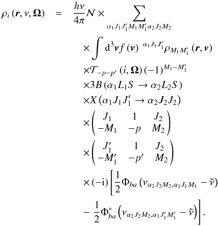 \begin{eqnarray} \rho _{i}\left( \vec{r},\nu ,\vec{\Omega}\right) &=&\dfrac{h\nu }{ 4\pi }\mathcal{N} \times \dsum\limits_{\alpha _{1}J_{1}J_{1}^{\prime }M_{1}M_{1}^{\prime }\alpha _{2}J_{2}M_{2}}\nonumber\\ &&\quad\times\dint \mathrm{d}^{3}\vec{v}f\left( \vec{v}\right) \ ^{\alpha _{1}J_{1}J_{1}^{\prime }}\rho _{M_{1}M_{1}^{\prime }}\left( \vec{r},\vec{v} \right)\nonumber\\ &&\quad \times \mathcal{T}_{-p-p^{\prime }}\left( i,\vec{\Omega}\right) \left( -1\right) ^{M_{1}-M_{1}^{\prime }}\nonumber\\ &&\quad \times 3B\left( \alpha _{1}L_{1}S\rightarrow \alpha _{2}L_{2}S\right)\nonumber\\ &&\quad \times X\left( \alpha _{1}J_{1}J_{1}^{\prime }\rightarrow \alpha _{2}J_{2}J_{2}\right)\nonumber\\ &&\quad \times \left(\! \! \begin{array}{ccc} J_{1} & 1 & J_{2} \\ -M_{1} & -p & M_{2} \end{array} \! \!\right)\nonumber\\ &&\quad \times \left( \! \! \begin{array}{ccc} J_{1}^{\prime } & 1 & J_{2} \\ -M_{1}^{\prime } & -p^{\prime } & M_{2} \! \!\end{array} \right)\nonumber\\ &&\quad \times \left( -\mathrm{i}\right) \left[\dfrac{1}{2}\Phi _{ba}\left( \nu _{\alpha _{2}J_{2}M_{2},\alpha _{1}J_{1}M_{1}}-\tilde{\nu} \right) \right.\nonumber\\ &&\quad -\left. \dfrac{1}{2}\Phi _{ba}^{\ast }\left( \nu _{\alpha _{2}J_{2}M_{2},\alpha _{1}J_{1}^{\prime }M_{1}^{\prime }}-\tilde{\nu}\right) \right] . \end{eqnarray}