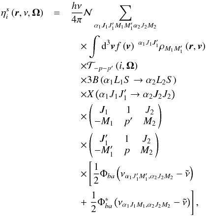\begin{eqnarray} \eta _{i}^{s}\left( \vec{r},\nu ,\vec{\Omega}\right) &=&\dfrac{h\nu }{ 4\pi }\mathcal{N} \dsum\limits_{\alpha _{1}J_{1}J_{1}^{\prime }M_{1}M_{1}^{\prime }\alpha _{2}J_{2}M_{2}} \nonumber\\ &&\quad \times\dint \mathrm{d}^{3}\vec{v}f\left( \vec{v}\right) \ ^{\alpha _{1}J_{1}J_{1}^{\prime }}\rho _{M_{1}M_{1}^{\prime }}\left( \vec{r},\vec{v} \right) \nonumber\\ &&\quad \times \mathcal{T}_{-p-p^{\prime }}\left( i,\vec{\Omega}\right) \nonumber\\ &&\quad \times 3B\left( \alpha _{1}L_{1}S\rightarrow \alpha _{2}L_{2}S\right) \nonumber\\ &&\quad \times X\left( \alpha _{1}J_{1}J_{1}^{\prime }\rightarrow \alpha _{2}J_{2}J_{2}\right) \nonumber\\ &&\quad \times \left( \! \! \begin{array}{ccc} J_{1} & 1 & J_{2} \\ -M_{1} & p^{\prime } & M_{2} \end{array} \! \!\right) \nonumber\\ &&\quad \times \left( \! \! \begin{array}{ccc} J_{1}^{\prime } & 1 & J_{2} \\ -M_{1}^{\prime } & p & M_{2} \end{array} \! \!\right) \nonumber\\ &&\quad \times \left[\dfrac{1}{2}\Phi _{ba}\left( \nu _{\alpha _{1}J_{1}^{\prime }M_{1}^{\prime },\alpha _{2}J_{2}M_{2}}-\tilde{\nu}\right) \right. \nonumber\\ &&\quad +\left. \dfrac{1}{2}\Phi _{ba}^{\ast }\left( \nu _{\alpha _{1}J_{1}M_{1},\alpha _{2}J_{2}M_{2}}-\tilde{\nu}\right) \right] , \end{eqnarray}