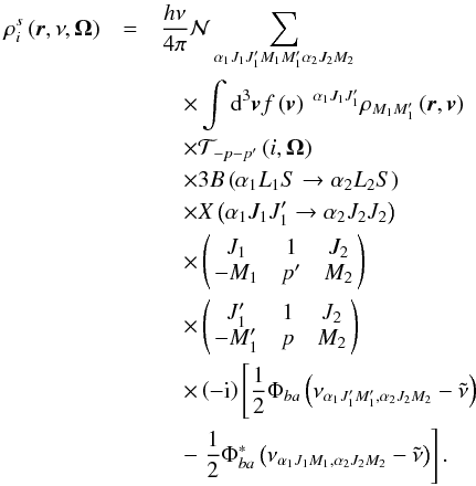 \begin{eqnarray} \rho _{i}^{s}\left( \vec{r},\nu ,\vec{\Omega}\right) &=&\dfrac{h\nu }{ 4\pi }\mathcal{N} \dsum\limits_{\alpha _{1}J_{1}J_{1}^{\prime }M_{1}M_{1}^{\prime }\alpha _{2}J_{2}M_{2}} \nonumber\\ &&\quad \times \dint \mathrm{d}^{3}\vec{v}f\left( \vec{v}\right) \ ^{\alpha _{1}J_{1}J_{1}^{\prime }}\rho _{M_{1}M_{1}^{\prime }}\left( \vec{r},\vec{v} \right) \nonumber\\ &&\quad \times \mathcal{T}_{-p-p^{\prime }}\left( i,\vec{\Omega}\right) \nonumber\\ &&\quad \times 3B\left( \alpha _{1}L_{1}S\rightarrow \alpha _{2}L_{2}S\right) \nonumber\\ &&\quad \times X\left( \alpha _{1}J_{1}J_{1}^{\prime }\rightarrow \alpha _{2}J_{2}J_{2}\right) \nonumber\\ &&\quad \times \left( \! \! \begin{array}{ccc} J_{1} & 1 & J_{2} \\ -M_{1} & p^{\prime } & M_{2} \end{array} \! \!\right) \nonumber\\ &&\quad \times \left( \! \! \begin{array}{ccc} J_{1}^{\prime } & 1 & J_{2} \\ -M_{1}^{\prime } & p & M_{2} \end{array} \! \!\right) \nonumber\\ &&\quad \times \left( -\mathrm{i}\right) \left[\dfrac{1}{2}\Phi _{ba}\left( \nu _{\alpha _{1}J_{1}^{\prime }M_{1}^{\prime },\alpha _{2}J_{2}M_{2}}-\tilde{\nu}\right) \right. \nonumber\\ &&\quad -\left. \dfrac{1}{2}\Phi _{ba}^{\ast }\left( \nu _{\alpha _{1}J_{1}M_{1},\alpha _{2}J_{2}M_{2}}-\tilde{\nu}\right) \right] . \end{eqnarray}