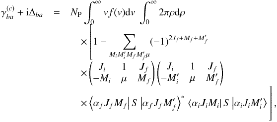 \begin{eqnarray} \gamma _{ba}^{(c)}+\mathrm{i}\Delta _{ba} &=&N_{\mathrm{P} }\int_{0}^{\infty }vf(v)\mathrm{d}v\ \int_{0}^{\infty }2\pi \rho \mathrm{d}\rho\notag \\[-1.5mm] &&\quad\times \left[1-\sum_{M_{i}M_{i}^{\prime }M_{f}M_{f}^{\prime }\mu }(-1)^{2J_{f}+M_{f}+M_{f}^{\prime }}\right. \notag \\[-1.5mm] &&\quad\times \begin{pmatrix} J_{i} & 1 & J_{f} \\ -M_{i} & \mu & M_{f} \end{pmatrix} \begin{pmatrix} J_{i} & 1 & J_{f} \\ -M_{i}^{\prime } & \mu & M_{f}^{\prime } \end{pmatrix} \notag \\[-1.5mm] &&\quad\times \left\langle \alpha _{f}J_{f}M_{f}\right\vert S\left\vert \alpha _{f}J_{f}M_{f}^{\prime }\right\rangle ^{\ast } \left. \left\langle \alpha _{i}J_{i}M_{i}\right\vert S\left\vert \alpha _{i}J_{i}M_{i}^{\prime }\right\rangle \phantom{\sum_{M_{i}M_{i}^{\prime }M_{f}M_{f}^{\prime }\mu }}\hspace*{-1.4cm}\right] , \end{eqnarray}