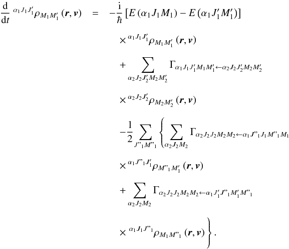 \begin{eqnarray} \dfrac{\mathrm{d}}{\mathrm{d}t}\ ^{\alpha _{1}J_{1}J_{1}^{\prime }}\rho _{M_{1}M_{1}^{\prime }}\left( \vec{r},\vec{v}\right) &= & -\dfrac{\mathrm{i}}{\hbar }\left[E\left( \alpha _{1}J_{1}M_{1}\right) -E\left( \alpha _{1}J_{1}^{\prime }M_{1}^{\prime }\right) \right] \ \nonumber\\[2mm] && \quad \times\, ^{\alpha _{1}J_{1}J_{1}^{\prime }}\rho _{M_{1}M_{1}^{\prime }}\left( \vec{r},\vec{v}\right) \nonumber\\[2mm] && \quad +\dsum\limits_{\alpha _{2}J_{2}J_{2}^{\prime }M_{2}M_{2}^{\prime }}\Gamma _{\alpha _{1}J_{1}J_{1}^{\prime }M_{1}M_{1}^{\prime }\leftarrow \alpha _{2}J_{2}J_{2}^{\prime }M_{2}M_{2}^{\prime }}\ \nonumber\\[2mm] && \quad \times\, ^{\alpha _{2}J_{2}J_{2}^{\prime }}\rho _{M_{2}M_{2}^{\prime }}\left( \vec{r},\vec{v}\right) \nonumber\\[2mm] && \quad -\dfrac{1}{2}\!\dsum\limits_{J"_{1}M"_{1}}\left\{ \dsum\limits_{\alpha _{2}J_{2}M_{2}}\Gamma _{\alpha _{2}J_{2}J_{2}M_{2}M_{2}\leftarrow \alpha _{1}J"_{1}J_{1}M"_{1}M_{1}}\ \right. \nonumber\\[2mm] && \quad \times\, ^{\alpha _{1}J"_{1}J_{1}^{\prime }}\rho _{M"_{1}M_{1}^{\prime }}\left( \vec{r},\vec{v}\right) \nonumber\\[2mm] && \quad +\dsum\limits_{\alpha _{2}J_{2}M_{2}}\Gamma _{\alpha _{2}J_{2}J_{2}M_{2}M_{2}\leftarrow \alpha _{1}J_{1}^{\prime }J"_{1}M_{1}^{\prime }M"_{1}} \nonumber\\[2mm] && \quad \times \left. ^{\alpha _{1}J_{1}J"_{1}}\rho _{M_{1}M"_{1}}\left( \vec{r},\vec{v}\right)\hspace*{-0.8cm}\phantom{\dsum\limits_{\alpha _{2}J_{2}M_{2}}} \right\} . \label{EqStat} \end{eqnarray}