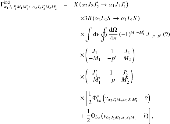\begin{eqnarray} \Gamma _{\alpha _{1}J_{1}J_{1}^{\prime }M_{1}M_{1}^{\prime }\leftarrow \alpha _{2}J_{2}J_{2}^{\prime }M_{2}M_{2}^{\prime }}^{\mathrm{ind }}&=& X\left( \alpha _{2}J_{2}J_{2}^{\prime }\rightarrow \alpha _{1}J_{1}J_{1}^{\prime }\right) \nonumber\\[2mm] && \quad\times 3B\left( \alpha _{2}L_{2}S\rightarrow \alpha _{1}L_{1}S\right) \nonumber\\[2mm] && \quad\times \dint \mathrm{d}\nu \doint \dfrac{\mathrm{d}\vec{\Omega}}{ 4\pi }\left( -1\right) ^{M_{1}-M_{1}^{\prime }}J_{-p-p^{\prime }}\left( \tilde{\nu}\right) \nonumber\\[2mm] && \quad\times \left( \! \! \begin{array}{ccc} J_{1} & 1 & J_{2} \\ -M_{1} & -p^{\prime } & M_{2} \end{array} \! \!\right) \nonumber\\[2mm] && \quad\times \left( \! \! \begin{array}{ccc} J_{1}^{\prime } & 1 & J_{2}^{\prime } \\ -M_{1}^{\prime } & -p & M_{2}^{\prime } \end{array} \! \!\right) \nonumber\\[2mm] && \quad\times \left[\dfrac{1}{2}\Phi _{ba}^{\ast }\left( \nu _{\alpha _{2}J_{2}^{\prime }M_{2}^{\prime },\alpha _{1}J_{1}^{\prime }M_{1}^{\prime }}-\tilde{\nu}\right) \right. \nonumber\\ && \quad+\left. \dfrac{1}{2}\Phi _{ba}\left( \nu _{\alpha _{2}J_{2}M_{2},\alpha _{1}J_{1}M_{1}}-\tilde{\nu}\right) \right] , \end{eqnarray}