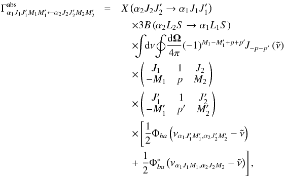 \begin{eqnarray} \Gamma _{\alpha _{1}J_{1}J_{1}^{\prime }M_{1}M_{1}^{\prime }\leftarrow \alpha _{2}J_{2}J_{2}^{\prime }M_{2}M_{2}^{\prime }}^{\mathrm{abs }}\!&=& X\left( \alpha _{2}J_{2}J_{2}^{\prime }\rightarrow \alpha _{1}J_{1}J_{1}^{\prime }\right) \nonumber\\ &&\quad \times 3B\left( \alpha _{2}L_{2}S\rightarrow \alpha _{1}L_{1}S\right) \nonumber\\ &&\quad \times\!\! \!\dint\!\! \mathrm{d}\nu \!\doint\! \dfrac{\mathrm{d}\vec{\Omega}}{ 4\pi }\!\left( -1\right) ^{M_{1}-M_{1}^{\prime }+p+p^{\prime }}\!\!J_{-p-p^{\prime }}\left( \tilde{\nu}\right) \nonumber\\ &&\quad \times \left( \! \! \begin{array}{ccc} J_{1} & 1 & J_{2} \\ -M_{1} & p & M_{2} \end{array} \! \!\right) \nonumber\\ &&\quad \times \left( \! \! \begin{array}{ccc} J_{1}^{\prime } & 1 & J_{2}^{\prime } \\ -M_{1}^{\prime } & p^{\prime } & M_{2}^{\prime } \end{array} \! \!\right) \nonumber\\ && \quad\times \left[\dfrac{1}{2}\Phi _{ba}\left( \nu _{\alpha _{1}J_{1}^{\prime }M_{1}^{\prime },\alpha _{2}J_{2}^{\prime }M_{2}^{\prime }}-\tilde{\nu}\right) \right. \nonumber\\ && \quad+\left. \dfrac{1}{2}\Phi _{ba}^{\ast }\left( \nu _{\alpha _{1}J_{1}M_{1},\alpha _{2}J_{2}M_{2}}-\tilde{\nu}\right) \right] , \end{eqnarray}
