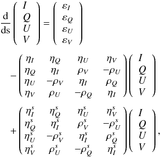 \begin{equation} \begin{array}{l} \medskip \dfrac{\mathrm{d}}{\mathrm{d}\text{s}}\left( \begin{array}{l} I \\ Q \\ U \\ V \end{array} \right) =\left( \begin{array}{l} \varepsilon _{I} \\ \varepsilon _{Q} \\ \varepsilon _{U} \\ \varepsilon _{V} \end{array} \right) \\ \medskip \quad-\left( \! \! \begin{array}{cccc} \eta _{I} & \eta _{Q} & \eta _{U} & \eta _{V} \\ \eta _{Q} & \eta _{I} & \rho _{V} & -\rho _{U} \\ \eta _{U} & -\rho _{V} & \eta _{I} & \rho _{Q} \\ \eta _{V} & \rho _{U} & -\rho _{Q} & \eta _{I} \end{array} \! \!\right) \left( \begin{array}{l} I \\ Q \\ U \\ V \end{array} \right) \\ \medskip \quad+\left( \! \! \begin{array}{cccc} \eta _{I}^{s} & \eta _{Q}^{s} & \eta _{U}^{s} & \eta _{V}^{s} \\ \eta _{Q}^{s} & \eta _{I}^{s} & \rho _{V}^{s} & -\rho _{U}^{s} \\ \eta _{U}^{s} & -\rho _{V}^{s} & \eta _{I}^{s} & \rho _{Q}^{s} \\ \eta _{V}^{s} & \rho _{U}^{s} & -\rho _{Q}^{s} & \eta _{I}^{s} \end{array} \! \!\right) \left( \begin{array}{l} I \\ Q \\ U \\ V \end{array} \right), \end{array} \end{equation}