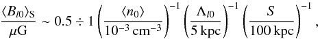 \begin{equation} \frac{\langle B_{l 0}\rangle_{\rm S}}{{\rm \mu G}}\sim 0.5\div 1\left(\frac{\langle n_0\rangle}{10^{-3}\,{\rm cm^{-3}}}\right)^{-1} \left(\frac{\Lambda_{l 0}}{5\, {\rm kpc}}\right)^{-1} \left(\frac{S}{100\, {\rm kpc}}\right)^{-1}, \label{Bi} \end{equation}