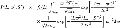 \begin{eqnarray} P(L,\varpi',S') &\propto& f_L(L) \int_{\varpi_\mathrm{min}}^\infty {\varpi^{-2}\mathcal{F}({1\over\varpi})\over\sqrt{2\pi}\,\sigma} \exp\left[-{(\varpi-\varpi')^2\over2\sigma^2}\right] \nonumber \\ & & \times{1\over\sqrt{2\pi}\sigma_S} \exp\left[-{(L\varpi^2/L_{\rm o}-S')^2\over2{\sigma_S}^2}\right]\,\varpi^{-2}{\rm d}\varpi. \label{e:lfromds} \end{eqnarray}