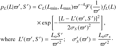 \begin{eqnarray} &&p_L(L|\varpi',S') = C_L(L_\mathrm{min},L_\mathrm{max}) {\varpi'}^{-4}\mathcal{F}({1\over\varpi'}) f_L(L) \nonumber \\ &&\qquad \qquad\qquad \times \exp\left[-{[L-L'(\varpi',S')]^2\over2{\sigma_S(\varpi')}^2}\right], \nonumber \\ &&\mathrm{where} \ \ L'(\varpi',S')={L_{\rm o}S'\over{\varpi'}^2};\quad \sigma_S'(\varpi') = {L_{\rm o}\sigma_s\over{\varpi'}^2}\cdot \label{e:lfromads} \end{eqnarray}