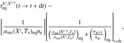 \begin{eqnarray*} &&t_{\rm eq}^{X^i,X^{i+1}}(t\to t+{\rm d}t) \sim\\ &&{\left[{1 \over {\alpha_{\rm rec}(X^i,T_{\rm e})_{\rm eq} n_{\rm e}}}\right]} {\left[{1 \over {\left({{\alpha_{\rm rec}(X^{i-1},T_{\rm e})} \over {\alpha_{\rm rec}(X^i,T_{\rm e})}}\right)_{\rm eq} + \left({n_{X^{i+1}} \over {n_{X^i}}} \right)_{\rm eq}}}\right]_{t+{\rm d}t}}, \end{eqnarray*}