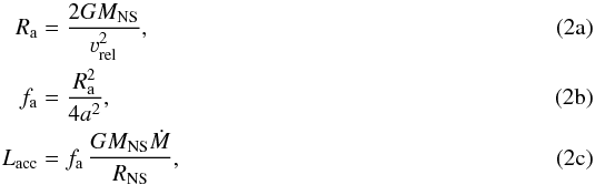 % subequation 3763 0 \begin{align} R_{\rm a} &= \frac{2GM_\text{NS}}{\varv_\text{rel}^2} \label{eq:ra} ,\\ f_{\rm a} &= \frac{R_{\rm a}^2}{4a^2} \label{eq:fa} ,\\ L_\text{acc} &= f_{\rm a}\,\frac{GM_\text{NS}\dot{M}}{R_\text{NS}} \label{eq:lacc}, \end{align}