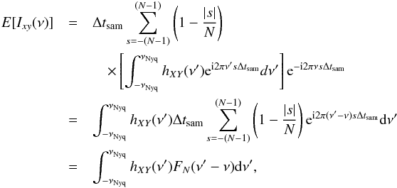 \appendix \setcounter{section}{2} \begin{eqnarray} \nonumber {E}[I_{xy}(\nu)] &=& \Delta t_{\mathrm{sam}}\sum_{s=-(N-1)}^{(N-1)}\left(1-\frac{|s|}{N}\right) \\ \nonumber && \quad\times\left[\int_{-\nu_{\mathrm{Nyq}}}^{\nu_{\mathrm{Nyq}}}h_{XY}(\nu')\mathrm{e}^{\mathrm{i}2\pi\nu's\Delta t_{\mathrm{sam}}}d\nu'\right]\mathrm{e}^{-\mathrm{i}2\pi\nu s\Delta t_{\mathrm{sam}}} \\ \nonumber &=& \int_{-\nu_{\mathrm{Nyq}}}^{\nu_{\mathrm{Nyq}}}h_{XY}(\nu')\Delta t_{\mathrm{sam}}\sum_{s=-(N-1)}^{(N-1)}\left(1-\frac{|s|}{N}\right)\mathrm{e}^{\mathrm{i}2\pi(\nu'-\nu)s\Delta t_{\mathrm{sam}}}\mathrm{d}\nu' \\ \label{eqb5} &=& \int_{-\nu_{\mathrm{Nyq}}}^{\nu_{\mathrm{Nyq}}}h_{XY}(\nu')F_N(\nu'-\nu)\mathrm{d}\nu', \end{eqnarray}