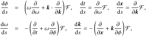 \begin{eqnarray*} \frac{ {\rm{d}} \phi}{{\rm{d}} s} &=& \left( {{\omega}}\frac{\partial} {\partial {{\omega}}} + {{\vec{k}}}\cdot \frac{\partial} {\partial {{\vec{k}}}} \right) \mathcal{F}, \quad\frac{{\rm{d}} {{t}}} {{\rm{d}} s} =\frac{\partial} {\partial {{\omega}}} \mathcal{F} ,\quad \frac{{\rm{d}} {\vec{x}}} {{\rm{d}} s} =\frac{\partial} {\partial {{\vec{k}}}} \mathcal{F} ,\\[2mm] \frac{{\rm{d}} {{\omega}}}{{\rm{d}} s}&=& -\left( \frac{\partial} {\partial {{t}}} + {{\omega}} \frac{\partial} {\partial \phi} \right) \mathcal{F} ,\quad \frac{{\rm{d}} {{\vec{k}}}}{{\rm{d}} s}= -\left( \frac{\partial} {\partial {\vec{x}}} + {{\vec{k}}} \frac{\partial} {\partial \phi} \right) \mathcal{F} , \end{eqnarray*}