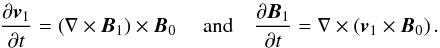 \begin{eqnarray} {\partial {\vec{v}}_{1} \over \partial t} = \left( \nabla \times {{\vec {B}}}_1\right) \times {\vec{B}}_{0} \; \quad {\rm{and}} \quad {\partial {{\vec{B}}}_1 \over \partial t} = \nabla \times \left ({\vec{v}}_{1} \times {\vec{B}}_{0} \right) . \label{linearised_nondimensionalised} \end{eqnarray}