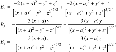 \begin{eqnarray} &&B_x = \frac{ - 2\left( x+a\right)^2 +y^2 + z^2 }{ \left[\left( x+a\right)^2 +y^2+z^2\right]^{5/2}} + \frac{ - 2\left( x-a\right)^2 + y^2+z^2 }{ \left[\left( x-a\right)^2 +y^2+z^2\right]^{5/2}} ,\nonumber\\ &&B_y = -\frac { 3\left( x+a\right)y}{ \left[\left( x+a\right)^2 +y^2 +z^2\right]^{5/2}} - \frac { 3\left( x-a\right)y}{ \left[\left( x-a\right)^2 +y^2+z^2\right]^{5/2}} ,\nonumber\\ &&B_z = -\frac { 3\left( x+a\right)z}{ \left[\left( x+a\right)^2 +y^2 +z^2\right]^{5/2}} - \frac { 3\left( x-a\right)z}{ \left[\left( x-a\right)^2 +y^2+z^2\right]^{5/2}} , \label{two_3D_dipoles} \end{eqnarray}