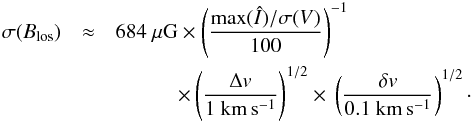 \begin{eqnarray} \sigma(B_{\rm{}los}) & \approx& 684~{\rm{}\mu{}G} \times \left( \frac{\max(\hat{I})/\sigma(V)}{100} \right)^{-1} \notag\\ & & \quad\quad\quad \times{} \left( \frac{\Delta{}v}{1~\rm{}km\,s^{-1}} \right)^{1/2} \times{} \left( \frac{\delta{}v}{0.1~\rm{}km\,s^{-1}} \right)^{1/2} \cdot \end{eqnarray}