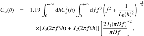 \begin{eqnarray} {\mathcal C}_{\alpha}(\theta)&=& 1.19 \int_{0}^{+\infty} {\rm d}h C_{n}^{2}(h) \int_{0}^{+\infty} {\rm d}f f^{3}\left(f^{2}+\frac{1}{L_{0}(h)^2}\right)^{-\frac{11}{6}} \nonumber \\ &&\quad\times[J_{0}(2 \pi f \theta h) + J_{2}(2 \pi f \theta h)]\left[\frac{2J_{1}(\pi D f)}{\pi D f}\right]^{2} \label{dCtheta} , \end{eqnarray}