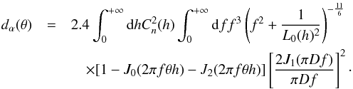 \begin{eqnarray} d_{\alpha}(\theta) &=& 2.4 \int_{0}^{+\infty}{\rm d}h C_{n}^{2}(h) \int_{0}^{+\infty} {\rm d}f f^{3}\left(f^{2}+\frac{1}{L_{0}(h)^2}\right)^{-\frac{11}{6}} \nonumber \\ &&\quad\times[1 - J_{0}(2 \pi f \theta h) - J_{2}(2 \pi f \theta h)] \left[\frac{2 J_{1}(\pi D f)}{\pi D f}\right]^{2} \label{dtheta} \cdot \end{eqnarray}