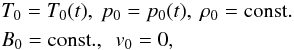 \begin{eqnarray} &&T_\mathrm{0} = T_\mathrm{0}(t), \ p_\mathrm{0} = p_\mathrm{0}(t), \ \rho_\mathrm{0} = \rm const. \nonumber \\ &&B_0 = {\rm const}., \ \ v_\mathrm{0} = 0, \end{eqnarray}