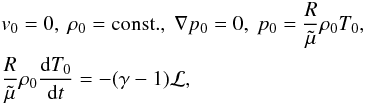 \begin{eqnarray} &&v_\mathrm{0} = 0, \ \rho_\mathrm{0} = {\rm const.}, \ \nabla p_\mathrm{0} = 0, \ p_\mathrm{0} = \frac{R}{\tilde \mu} \rho_\mathrm{0} T_\mathrm{0}, \nonumber \\ &&\frac{R}{\tilde \mu}\rho_\mathrm{0} \frac{{\rm d} T_\mathrm{0}}{{\rm d}t} = -(\gamma - 1) \cal L, \label{eqenergy} \end{eqnarray}
