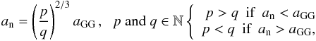 \begin{eqnarray*} \displaystyle a _{\text{n}} = \left (\frac{{p}}{{q}} \right)^{ {2/3}} a_{{\text{GG}}}\,\mbox{,}~~~p~{\rm and} ~q \in \mathbb{N} \displaystyle \left \{ \begin{array}{r} {p}>{q} ~~\mbox{if} ~~\mbox{} a_{ \text{n}} < a_{\text{GG}} \\ {p}<{q} ~~\mbox{if} ~~\mbox{} a_{ \text{n}} > a_{\text{GG}}, \end{array} \right. \end{eqnarray*}