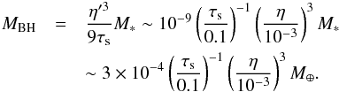 \begin{eqnarray} M_{\rm BH} & = &\frac{\eta'^3}{9\st} M_* \sim 10^{-9} \left(\frac{\st}{0.1}\right)^{-1} \left(\frac{\eta}{10^{-3}}\right)^3 M_* \notag\\ && \sim 3 \times 10^{-4} \left(\frac{\st}{0.1}\right)^{-1} \left(\frac{\eta}{10^{-3}}\right)^3 M_{\oplus}. \label{eq:M_BH} \end{eqnarray}