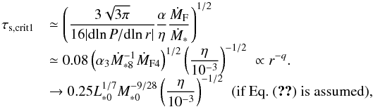 \begin{equation} \begin{array}{ll} \tau_{\rm s, crit1} & {\displaystyle \simeq \left( \frac{3\sqrt{3 \pi}}{16 |{\rm d} \!\ln P/{\rm d} \!\ln r|}\frac{\alpha}{\eta}\frac{\dot{M}_{\rm F}}{\dot{M}_*} \right)^{1/2} } \\ & {\displaystyle \simeq 0.08 \left(\alpha_3 \dot{M}_{*8}^{-1} \dot{M}_{\rm F4} \right)^{1/2} \left(\frac{\eta}{10^{-3}}\right)^{-1/2} \; \propto r^{-q}.} \\ & {\displaystyle \rightarrow 0.25 L_{*0}^{1/7}M_{*0}^{-9/28} \left(\frac{\eta}{10^{-3}}\right)^{-1/2}} \; \; (\mbox{if Eq.~(\ref{eq:M_F_est}) is assumed}), \end{array} \label{eq:tau_s_crit1B} \end{equation}