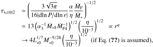 \begin{equation} \begin{array}{ll} \tau_{\rm s, crit2} & {\displaystyle \simeq \left( \frac{3\sqrt{3 \pi}}{16 |{\rm d}\!\ln P/{\rm d}\!\ln r|}\frac{\alpha}{\eta}\frac{\dot{M}_{\rm F}}{\dot{M}_*} \right)^{-1/2} } \\ & {\displaystyle \simeq 13 \left(\alpha_3^{-1} \dot{M}_{*8} \dot{M}_{\rm F4}^{-1} \right)^{1/2} \left(\frac{\eta}{10^{-3}}\right)^{1/2}} \;\; \propto r^q\\ & {\displaystyle \rightarrow 4 L_{*0}^{1/7}M_{*0}^{-9/28} \left(\frac{\eta}{10^{-3}}\right)^{1/2}} \; \; (\mbox{if Eq.~(\ref{eq:M_F_est}) is assumed}), \end{array} \label{eq:tau_s_crit2} \end{equation}
