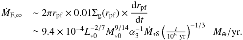 \begin{equation} \begin{array}{ll} \dot{M}_{\rm F, \infty} & {\displaystyle \sim 2\pi r_{\rm pf} \times 0.01 \sigg(r_{\rm pf}) \times \frac{{\rm d}r_{\rm pf}}{{\rm d}t}} \\ & \simeq 9.4 \times 10^{-4} L_{*0}^{-2/7}M_{*0}^{9/14} \alpha_3^{-1} \dot{M}_{*8} \left(\frac{t}{10^6~{\rm yr}}\right)^{-1/3} \;\;\mearth/{\rm yr}. \end{array} \label{eq:M_F_est} \end{equation}