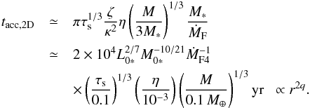 \begin{eqnarray} t_{\rm acc,2D} & \simeq& \pi \st^{1/3} \frac{\zeta}{\kappa^2} \eta \left(\frac{M}{3M_*}\right)^{1/3} \frac{M_*}{\dot{M}_{\rm F}}\notag \\ &\simeq& 2 \times 10^4 L_{0*}^{2/7}M_{0*}^{-10/21}\dot{M}_{\rm F4}^{-1}\notag \\ & &\times\left(\frac{\st}{0.1}\right)^{1/3}\left(\frac{\eta}{10^{-3}}\right) \left(\frac{M}{0.1\,\mearth}\right)^{1/3} {\rm yr} \; \; \propto r^{2q}. \label{eq:t_acc_2D} \end{eqnarray}