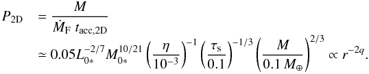 \begin{equation} \begin{array}{ll} P_{\rm 2D} & {\displaystyle = \frac{M}{\dot{M}_{\rm F} \; t_{\rm acc,2D}} } \\ & {\displaystyle \simeq 0.05 L_{0*}^{-2/7}M_{0*}^{10/21} \left(\frac{\eta}{10^{-3}}\right)^{-1} \left(\frac{\st}{0.1}\right)^{-1/3} \left(\frac{M}{0.1\,\mearth}\right)^{2/3} \propto r^{-2q}.} \end{array} \label{eq:P2D2} \end{equation}