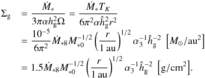 \begin{equation} \begin{array}{ll} \sigg & {\displaystyle = \frac{\dot{M}_* }{3\pi \alpha \hg^2 \Omega} = \frac{\dot{M}_* T_K}{6\pi^2 \alpha \hhg^2 r^2}}\\[3mm] & {\displaystyle = \frac{10^{-5}}{6\pi^2} \dot{M}_{*8} M_{*0}^{-1/2} \left(\frac{r}{1\,\au}\right)^{1/2} \alpha_3^{-1} \hhg^{-2} \; \left[\msol/\au^2\right]} \\[3mm] & {\displaystyle = 1.5 \dot{M}_{*8} M_{*0}^{-1/2} \left(\frac{r}{1\,\au}\right)^{1/2} \alpha_3^{-1} \hhg^{-2} \; \left[{\rm g/cm}^2\right]}. \end{array} \end{equation}