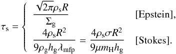 \begin{equation} \st = \left\{ \begin{array}{ll} {\displaystyle \frac{\sqrt{2\pi} \rho_{\rm s} R}{\sigg} } & [{\rm Epstein}] ,\\ {\displaystyle \frac{4 \rho_{\rm s} R^2}{9 \rho_{\rm g} \hg \lambda_{\rm mfp} } = \frac{4 \rho_{\rm s} \sigma R^2}{9 \mu m_{\rm H} \hg} } & [{\rm Stokes}]. \end{array} \right. \label{eq:tau_s} \end{equation}