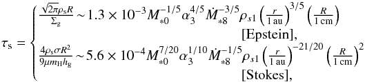 \begin{equation} \st = \left\{\!\!\! \begin{array}{l} \frac{\sqrt{2\pi} \rho_{\rm s} R}{\sigg}\! \sim\! 1.3 \times 10^{-3} M_{*0}^{-1/5} \alpha_3^{4/5} \dot{M}_{*8}^{-3/5} \rho_{s1} \left(\frac{r}{1\,\au}\right)^{3/5} \left(\frac{R}{1{\, \rm cm}}\right) \\ \hspace*{5cm} [{\rm Epstein}], \\ \frac{4 \rho_{\rm s} \sigma R^2}{9 \mu m_{\rm H} \hg} \!\sim\! 5.6 \times 10^{-4} M_{*0}^{7/20}\alpha_3^{1/10}\dot{M}_{*8}^{-1/5} \rho_{s1} \left(\frac{r}{1\,\au}\right)^{-21/20} \left(\frac{R}{1{\, \rm cm}}\right)^2 \\ \hspace*{5cm} [{\rm Stokes}], \end{array} \right. \label{eq:tau_s2} \end{equation}