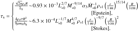 \begin{equation} \st = \left\{\!\!\! \begin{array}{l} \frac{\sqrt{2\pi} \rho_{\rm s} R}{\sigg} \! \sim\! 0.93 \times 10^{-3} L_{*0}^{2/7}M_{*0}^{-9/14} \alpha_3 \dot{M}_{*8}^{-1} \rho_{s1} \left(\frac{r}{1\,\au}\right)^{15/14} \left(\frac{R}{1{\rm cm}}\right) \\ \hspace*{5cm} [ {\rm Epstein}], \\ \frac{4 \rho_{\rm s} \sigma R^2}{9 \mu m_{\rm H} \hg}\! \sim\! 6.3 \times 10^{-4} L_{*0}^{-1/7}M_{*0}^{4/7} \rho_{s1} \left(\frac{r}{1\,\au}\right)^{-9/7} \left(\frac{R}{1{\rm cm}}\right)^2 \\ \hspace*{5cm} [{\rm Stokes}]. \end{array} \right. \label{eq:tau_s3} \end{equation}