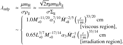 \begin{equation} \begin{array}{ll} \lambda_{\rm mfp} & {\displaystyle \simeq \frac{\mu m_{\rm H}}{\sigma \rho_{\rm g}} \simeq \frac{\sqrt{2\pi} \mu m_{\rm H} \hg}{\sigma \sigg} } \\ & \sim \left\{ \begin{array}{l} 1.0 M_{*0}^{-11/20} \alpha_3^{7/10} \dot{M}_{*8}^{-2/5} \left(\frac{r}{1\,\au}\right)^{33/20} {\rm cm} \\ \hspace*{3.5cm} [\mbox{viscous region}], \\ 0.65 L_{*0}^{3/7}M_{*0}^{-17/14} \alpha_3 \dot{M}_{*8}^{-1} \left(\frac{r}{1\,\au}\right)^{33/14}{\rm cm} \\ \hspace*{3.5cm} [\mbox{irradiation region}].\\ \end{array} \right. \end{array} \label{eq:l_g} \end{equation}
