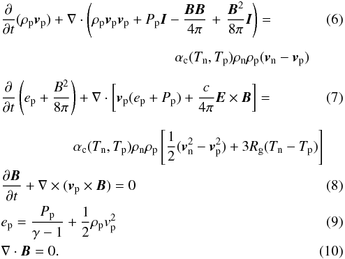 \begin{eqnarray} \label{p_mom}&&\frac{\partial}{\partial t}(\rho_{\rm p}{\vec v}_{\rm p})+\nabla\cdot\left(\rho_{\rm p}{\vec v}_{\rm p}{\vec v}_{\rm p}+P_{\rm p}{\vec I}-\frac{{\vec B}{\vec B}}{4\pi}\right.+\left.\frac{{\vec B}^2}{8\pi}{\vec I}\right)= \\[2mm] &&\qquad\qquad\qquad\qquad\qquad\qquad \alpha_{\rm c} (T_{\rm n},T_{\rm p})\rho_{\rm n}\rho_{\rm p}({\vec v}_{\rm n}-{\vec v}_{\rm p})\nonumber\\[2mm] \label{p_en}&&\frac{\partial}{\partial t}\left( e_{\rm p}+\frac{B^2}{8\pi} \right)+ \nabla\cdot \left[{\vec v}_{\rm p}(e_{\rm p}+P_{\rm p})+\frac{c}{4\pi}{\vec E}\times{\vec B}\right]= \\[2mm] &&\qquad\qquad\quad \alpha_{\rm c} (T_{\rm n},T_{\rm p})\rho_{\rm n}\rho_{\rm p}\left[\frac{1}{2}({\vec v}_{\rm n}^2-{\vec v}_{\rm p}^2)+3R_{\rm g}(T_{\rm n}-T_{\rm p})\right]\nonumber\\ &&\frac{\partial {\vec B}}{\partial t}+\nabla \times ({\vec v}_{\rm p}\times {\vec B})= 0\\ &&e_{\rm p}= \frac{P_{\rm p}}{\gamma-1}+\frac{1}{2}\rho_{\rm p} v_{\rm p}^2\quad\quad\quad\\ \label{DB}&&\nabla\cdot{\vec B}= 0. \end{eqnarray}
