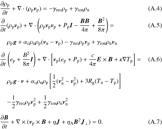 \appendix \setcounter{section}{1} \begin{eqnarray} &&\frac{\partial \rho_{\rm p}}{\partial t}+\nabla\cdot(\rho_{\rm p}{\vec v}_{\rm p})=-\gamma_{\rm rec}\rho_{\rm p}+\gamma_{\rm ion}\rho_{\rm n} \\ &&\frac{\partial}{\partial t}(\rho_{\rm p}{\vec v}_{\rm p})+ \nabla\cdot\left(\rho_{\rm p}{\vec v}_{\rm p}{\vec v}_{\rm p}+P_{\rm p}{\vec I}-\frac{{\vec B}{\vec B}}{4\pi}+\frac{{\vec B}^2}{8\pi}\right)= \\[2mm] &&\hspace*{4mm}\rho_{\rm p}{\vec g}+\alpha_{\rm c}\rho_{\rm n}\rho_{\rm p}({\vec v}_{\rm n}-{\vec v}_{\rm p})-\gamma_{\rm rec}\rho_{\rm p}{\vec v}_{\rm p}+ \gamma_{\rm ion}\rho_{\rm n}{\vec v}_{\rm n}\nonumber\\[2mm] && \frac{\partial}{\partial t}\left( e_{\rm p}+\frac{B^2}{8\pi}{\vec I} \right)+ \nabla\cdot\left[{\vec v}_{\rm p}(e_{\rm p}+P_{\rm p})+\frac{c}{4\pi}{\vec E}\times{\vec B}+\kappa\nabla T_{\rm p}\right]=\quad\quad\quad\\[2mm] &&\hspace*{4mm}\rho_{\rm p}{\vec g}\cdot{\vec v}+\alpha_{\rm c}\rho_{\rm n}\rho_{\rm p}\left[\frac{1}{2}({\vec v}_{\rm n}^2-{\vec v}_{\rm p}^2)+3R_{\rm g}(T_{\rm n}-T_{\rm p})\right]\nonumber\\[2mm] &&\hspace*{4mm} -\frac{1}{2}\gamma_{\rm rec}\rho_{\rm p}{\vec v}_{\rm p}^2+ \frac{1}{2}\gamma_{\rm ion}\rho_{\rm n}{\vec v}_{\rm n}^2 \nonumber \\[2.5mm] \label{ind_eqn}&&\frac{\partial {\vec B}}{\partial t}+\nabla \times ({\vec v}_{\rm p}\times {\vec B}+\eta{\vec J}+{\eta}_{\rm A}{\vec B}^2{\vec J}_\perp)=0. \end{eqnarray}
