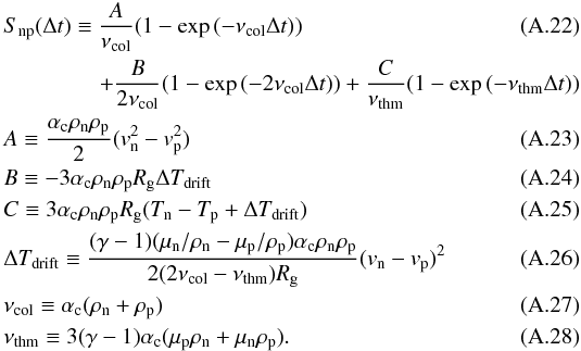 \appendix \setcounter{section}{1} \begin{eqnarray} && S_{\rm np}(\Delta t) \equiv \frac{A}{\nu_{\rm col}}(1-\exp{(-\nu_{\rm col} \Delta t)}) \\ &&\hspace*{15mm}+\frac{B}{2\nu_{\rm col}}(1- \exp{(-2\nu_{\rm col}\Delta t)})+\frac{C}{\nu_{\rm thm}}(1-\exp{(-\nu_{\rm thm} \Delta t)})\nonumber\\ && A \equiv \frac{\alpha_{\rm c} \rho_{\rm n} \rho_{\rm p}}{2}(v_{\rm n}^2-v_{\rm p}^2)\\ && B \equiv -3 \alpha_{\rm c} \rho_{\rm n} \rho_{\rm p} R_{\rm g} \Delta T_{\rm drift} \\ && C \equiv 3 \alpha_{\rm c} \rho_{\rm n} \rho_{\rm p} R_{\rm g}(T_{\rm n}-T_{\rm p}+\Delta T_{\rm drift}) \\ && \Delta T_{\rm drift} \equiv \frac{(\gamma-1)(\mu_{\rm n}/\rho_{\rm n}-\mu_{\rm p}/\rho_{\rm p}) \alpha_{\rm c} \rho_{\rm n} \rho_{\rm p}}{2(2\nu_{\rm col}-\nu_{\rm thm})R_{\rm g}}(v_{\rm n}-v_{\rm p})^2 \\ && \nu_{\rm col} \equiv \alpha_{\rm c} (\rho_{\rm n}+\rho_{\rm p})\\ && \nu_{\rm thm} \equiv 3(\gamma -1)\alpha_{\rm c}(\mu_{\rm p} \rho_{\rm n} + \mu_{\rm n} \rho_{\rm p}). \end{eqnarray}