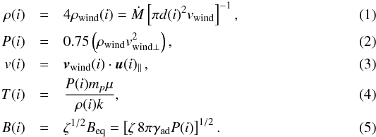 \begin{eqnarray} \label{eq:hydro} \rho(i) &=& 4\rho_{\mathrm{wind}}(i) = \dot{M} \left[ \pi d(i)^2 v_{\mathrm{wind}} \right]^{-1}, \\ P(i) &=& 0.75\left( \rho_{\mathrm{wind}} v_{\mathrm{wind}\perp}^2 \right), \\ v(i) &=& \vec{v}_{\mathrm{wind}}(i) \cdot \vec{u}(i)_\parallel \,, \\ T(i) &=& \frac{P(i) m_p \mu}{\rho(i)k}, \\ B(i) &=& \zeta^{1/2} B_{\mathrm{eq}} = \left[\zeta \, 8\pi \gamma_\mathrm{ad} P(i) \right]^{1/2}. \end{eqnarray}