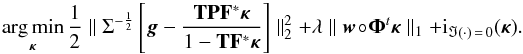 \begin{equation} \argmin_{\bm{\kappa}} \frac{1}{2} \parallel \Sigma^{-\frac{1}{2}} \left[\bm{g} - \frac{\mathbf{T} \mathbf{P} \mathbf{F}^* \bm{\kappa}}{1 - \mathbf{T} \mathbf{F}^*\bm{\kappa}} \right] \parallel_2^2 + \lambda \parallel \bm{w} \circ \bm{\Phi}^t \bm{\kappa} \parallel_1 +{\rm i}_{\Im(\cdot) \,=\, 0}(\bm{\kappa}) . \label{eq:algo_rec_non_lin} \end{equation}