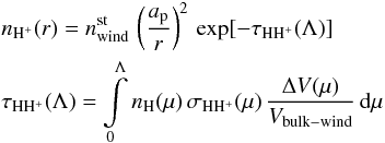 \begin{eqnarray} &&n_{\mathrm{H^{+}}}(r)= n^{\mathrm{st}}_{\mathrm{wind}} \, \left(\frac{a_{\mathrm{p}}}{r}\right)^2 \, \exp[-\tau_\mathrm{HH^{+}}(\Lambda)] \\ &&\tau_\mathrm{HH^{+}}(\Lambda) = \int\limits_{\mathrm{0}}^{\mathrm{\Lambda}}{n_{\mathrm{H}}(\mu) \, \sigma_\mathrm{HH^{+}}(\mu) \, \frac{\Delta V(\mu)}{V_{\rm bulk-wind}} \, {\rm d}\mu} \nonumber \label{eq:npr_SS} \end{eqnarray}