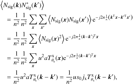\appendix \setcounter{section}{1} \begin{eqnarray*} && \left\langle N_{\rm sig}({\vec k}) N_{\rm sig}^\ast({\vec k}')\right\rangle \\ &&\quad= \frac{1}{n^2}\frac{1}{n^2}\sum_{{\vec x}} \sum_{{\vec x}'} \left\langle N_{\rm sig}({\vec x}) N_{\rm sig}({\vec x}')\right\rangle {\rm e}^{-j 2\pi \frac{1}{n} \left( {\vec k}^{\rm T} {\vec x} - {\vec k}'^{\rm T}{\vec x}'\right) }\\ &&\quad = \frac{1}{n^2}\frac{1}{n^2}\sum_{{\vec x}} \left\langle N_{\rm sig}({\vec x})^2\right\rangle {\rm e}^{-j 2\pi \frac{1}{n} ({\vec k}-{\vec k}')^{\rm T} {\vec x} }\\ &&\quad = \frac{1}{n^2}\frac{1}{n^2}\sum_{{\vec x}} u^2 a T^{\rm x}_{\theta_{\rm s}}({\vec x}) {\rm e}^{-j 2\pi \frac{1}{n} ({\vec k}-{\vec k}')^{\rm T} {\vec x} }\\ &&\quad = \frac{1}{n^2} u^2 a T^{\rm x}_{\theta_{\rm s}}({\vec k}-{\vec k}') = \frac{1}{n^2} u s_0 j_{\rm x} T^{\rm x}_{\theta_{\rm s}}({\vec k}-{\vec k}') , \end{eqnarray*}