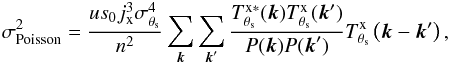 \begin{eqnarray} \label{eq:poissonvariance} \sigma_{\rm Poisson}^2 = \frac{u s_{0} j_{\rm x}^3 \sigma_{\theta_{\rm s}}^4}{n^2}\sum_{{\vec k}}\sum_{{\vec k}'}\frac{T^{\rm{x}\ast}_{\theta_{\rm s}}({\vec k})T^{\rm{x}}_{\theta_{\rm s}}({\vec k}')}{P({\vec k}) P({\vec k}')} T^{\rm{x}}_{\theta_{\rm s}}\left( {\vec k}-{\vec k}'\right), \end{eqnarray}
