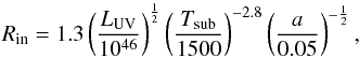 \begin{equation} R_{\rm in} = 1.3 \left(\frac{L_{\rm UV}}{10^{46}}\right)^\frac{1}{2} \left(\frac{T_{\rm sub}}{1500}\right)^{-2.8} \left(\frac{a}{0.05}\right)^{-\frac{1}{2}} \label{Lum_UV_Rin}, \end{equation}