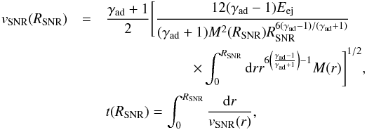 \begin{eqnarray*} v_{\mathrm{SNR}}(R_{\mathrm{SNR}})&=&\frac{\gamma_{\mathrm{ad}}+1}{2}\Bigg[ \frac{12(\gamma_{\mathrm{ad}}-1)E_{\mathrm{ej}}}{(\gamma_{\mathrm{ad}} +1)M^{2}(R_{\mathrm{SNR}})R_{\mathrm{SNR}}^{6(\gamma_{\mathrm{ad}} -1)/(\gamma_{\mathrm{ad}}+1)}} \\ &&\qquad \qquad \qquad \times\int_{0}^{R_{\mathrm{SNR}}}{\rm d}rr^{6\left( \frac{\gamma_{\mathrm{ad}}-1}{\gamma_{\mathrm{ad}}+1}\right) -1}M(r)\Bigg] ^{1/2},\; \\ &&t(R_{\mathrm{SNR}})=\int_{0}^{R_{\mathrm{SNR}}}\frac{{\rm d}r}{v_{\mathrm{SNR}}(r)}, \end{eqnarray*}