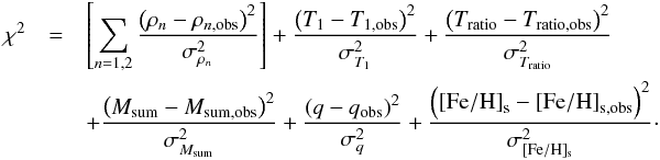 \begin{eqnarray} \chi^2 &= & \left[\sum_{n=1,2}\frac{\left(\rho_{n} - \rho_{n,\mathrm{obs}}\right)^2}{\sigma_{\rho_{n}}^2} \right] +\frac{\left(T_{\mathrm{1}} -T_{\mathrm{1,obs}}\right)^2}{\sigma_{T_{1}}^2} + \frac{\left(T_{\rm ratio} - T_{\rm ratio, \mathrm{obs}}\right)^2}{\sigma_{T_{\rm ratio}}^2} \\ && + \frac{\left(M_{\rm sum} - M_{\rm sum, \mathrm{obs}}\right)^2}{\sigma_{M_{\rm sum}}^2} + \frac{\left(q - q_{\mathrm{obs}}\right)^2}{\sigma_{q}^2} + \frac{\left(\mathrm{[Fe/H]}_{\mathrm{s}} - \mathrm{[Fe/H]}_{\mathrm{s,obs}}\right)^2}{\sigma_{\mathrm{[Fe/H]_{\mathrm{s}}}}^2} \nonumber\cdot \end{eqnarray}