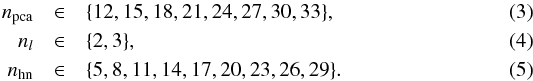 \begin{eqnarray} \label{eq:npca} n_\text{pca}&\in& \{12, 15, 18, 21, 24, 27, 30, 33\}, \\ \label{eq:nl} n_l&\in& \{2, 3\}, \\ n_\text{hn}&\in& \{5, 8, 11, 14, 17, 20, 23, 26, 29\}. \end{eqnarray}