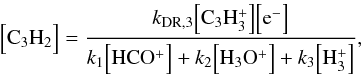 \begin{equation} \Bigl[ {\rm C_3H_2} \Bigr] = \frac{ k_{\rm DR,3} \Bigl[ \rm C_3H_3^+ \Bigr] \Bigl[ \rm e^- \Bigr] } { k_1 \Bigl[ {\rm HCO^+} \Bigr] + k_2 \Bigl[ {\rm H_3O^+} \Bigr] + k_3 \Bigl[ {\rm H_3^+} \Bigr]} , \end{equation}