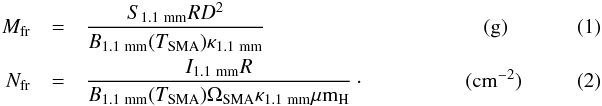 \begin{eqnarray} \label{irdc:gas-SMA} M_{\rm fr} &=& \frac{S_{\rm 1.1~mm}{R}{D}^2}{B_{\rm 1.1~mm}(T_{\rm SMA}) \kappa_{\rm 1.1~mm}} ~~~~~~~~~~~~~~~~~~~~~~~~~~~~~~~~~~~~~~~~~~({\rm g})\\ N_{\rm fr} &=& \frac{I_{\rm 1.1~mm}R}{B_{\rm 1.1~mm}(T_{\rm SMA})\Omega_{\rm SMA} \kappa_{\rm 1.1~mm}\mu{\rm m}_{\rm H}}\cdot~~~~~~~~~~~~~~~~~~~({\rm cm^{-2}}) \end{eqnarray}