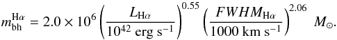 \begin{equation} m_{\rm bh}^{\rm H\alpha} = 2.0 \times 10^{6} \left( \frac{L_{\rm H\alpha}}{10^{42}~\mathrm{erg ~s^{-1}}} \right)^{0.55}\left( \frac{FWHM_{\rm H\alpha}}{1000~\mathrm{km ~s^{-1}}} \right)^{2.06}~M_{\odot}. \label{eq_bhmass} \end{equation}